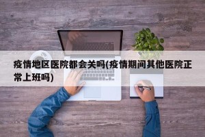 疫情地区医院都会关吗(疫情期间其他医院正常上班吗)