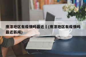 鹰潭地区有疫情吗最近︰(鹰潭地区有疫情吗最近新闻)