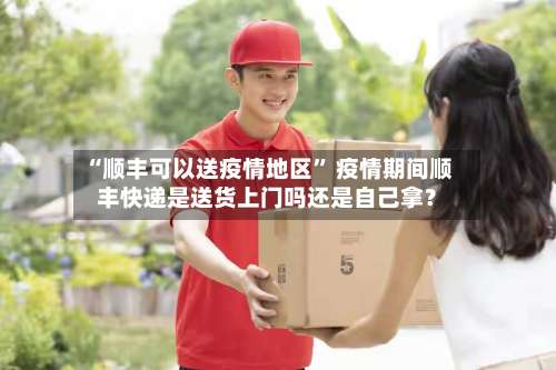 “顺丰可以送疫情地区” 疫情期间顺丰快递是送货上门吗还是自己拿？-第1张图片