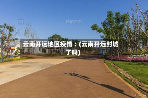 云南开远地区疫情︰(云南开远封城了吗)-第2张图片