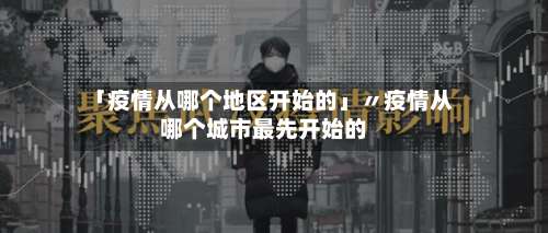 「疫情从哪个地区开始的」〃疫情从哪个城市最先开始的-第2张图片