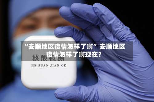 “安顺地区疫情怎样了啊	” 安顺地区疫情怎样了啊现在？-第1张图片