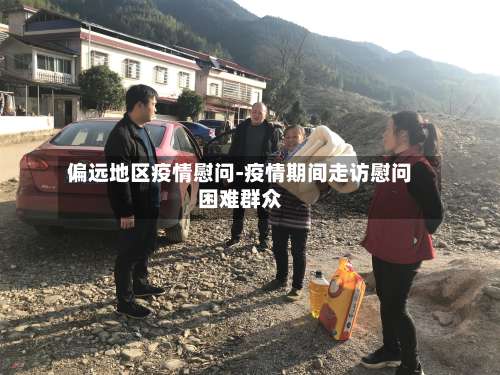 偏远地区疫情慰问-疫情期间走访慰问困难群众-第1张图片